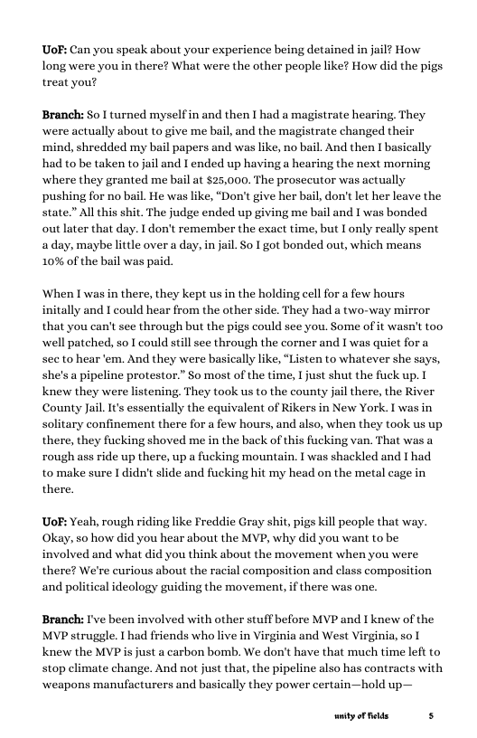 UoF: Can you speak about your experience being detained in jail? How long were you in there? What were the other people like? How did the pigs treat you?  Branch: So | turned myselfin and then I had a magistrate hearing, They were actually about to give me bail, and the magistrate changed their ‘mind, shredded my bail papers and was like, no bail. And then I basically had to be taken to jail and I ended up having a hearing the next morning where they granted me bail at $25,000. The prosecutor was actual pushing for no bail. He was like, “Don’t give her bail, don’t let her leave the state.” All this shit. The judge ended up giving me bail and I was bonded out later that day. I don’t remember the exact time, but Lonly really spent aday, maybe little over a day, in jail. So I got bonded out, which means 10% of the bail was paid.  When I was in there, they kept us in the holding cell for a few hours initally and I could hear from the other side. They had a two-way that you can’t see through but the pigs could see you. Some of it wasn’t too well patched, so I could still see through the corner and I was quiet fora see to hear ‘em. And they were basically like, “Listen to whatever she says, she’s a pipeline protestor.” So most of the time,  just shut the fuck up. T Knew they were listening. They took s to the county jail there, the River County Jail. It’s essentially the equivalent of Rikers in New York. I was in solitary confinement there for a few hours, and also, when they took us up there, they fucking shoved me in the back of this fucking van. That was a rough ass ride up there, up a fucking mountain. I was shackled and I had to make sure [ didn’t slide and fucking hit my head on the metal cage in there.  Uo: Yeah, rough riding like Freddie Gray shit, pigs kill people that way. Okay, so how did you hear about the MVP, why did you want to be involved and what did you think about the movement when you were there? We’re curious about the racial composition and class composition and political ideology guiding the movement,if there was one.  Branch: I’ve been involved with other stuff before MVP and I knew of the MVP struggle. I had friends who live in Virginia and West Virginia, so | Knew the MVP is just a carbon bomb. We don’t have that much time left to stop climate change. And not just that, the pipeline also has contracts with ‘weapons manufacturers and basically they power certain—hold up—  ity oF felds s 